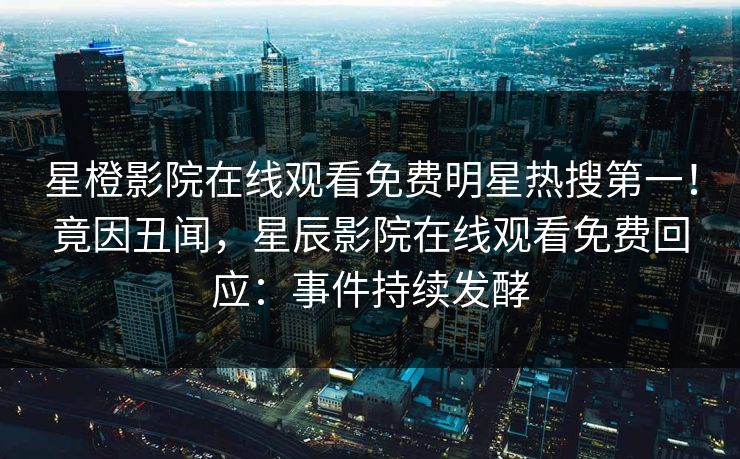 星橙影院在线观看免费明星热搜第一！竟因丑闻，星辰影院在线观看免费回应：事件持续发酵