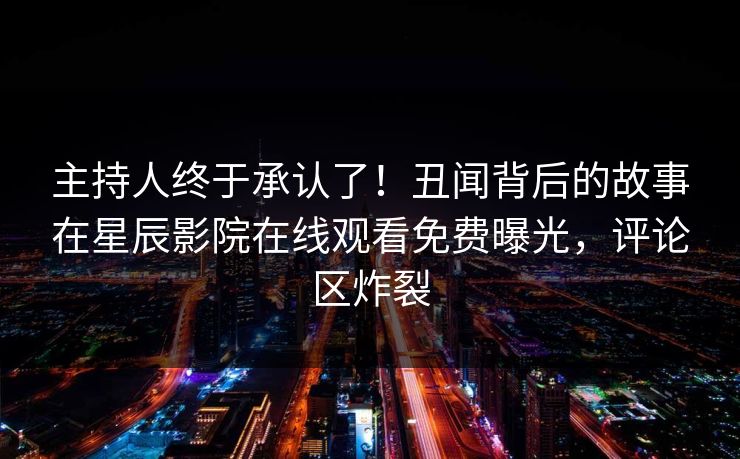 主持人终于承认了！丑闻背后的故事在星辰影院在线观看免费曝光，评论区炸裂
