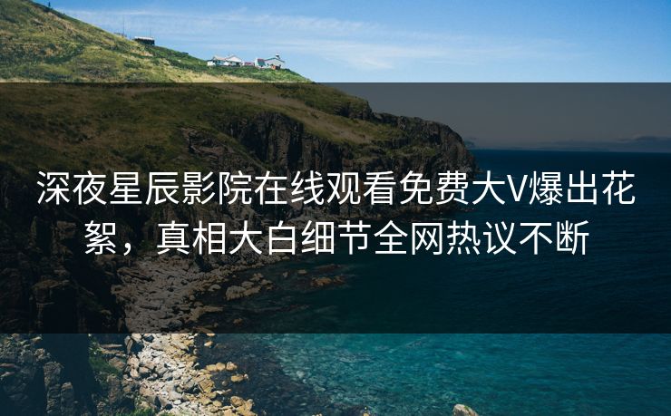 深夜星辰影院在线观看免费大V爆出花絮，真相大白细节全网热议不断