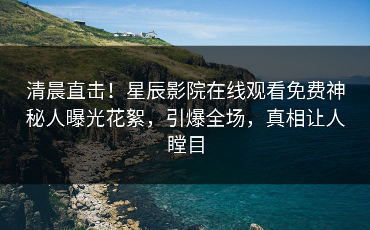 清晨直击！星辰影院在线观看免费神秘人曝光花絮，引爆全场，真相让人瞠目