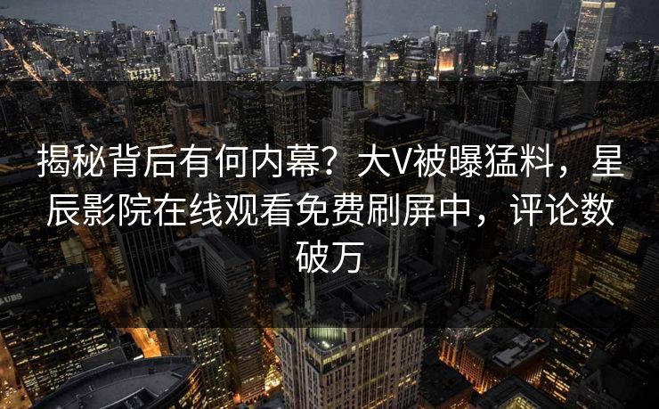 揭秘背后有何内幕？大V被曝猛料，星辰影院在线观看免费刷屏中，评论数破万