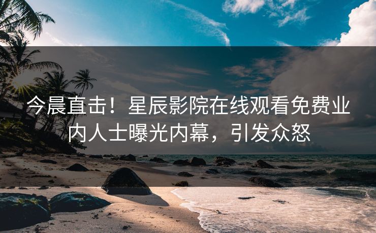 今晨直击！星辰影院在线观看免费业内人士曝光内幕，引发众怒