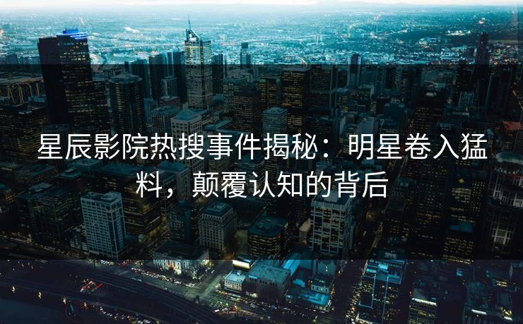 星辰影院热搜事件揭秘：明星卷入猛料，颠覆认知的背后