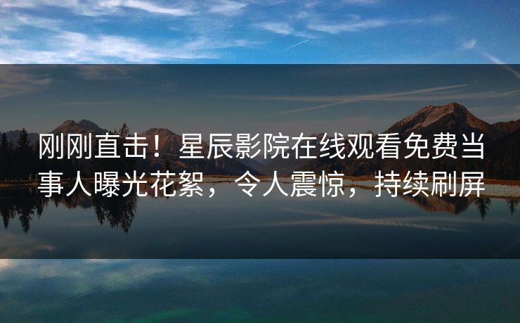 刚刚直击！星辰影院在线观看免费当事人曝光花絮，令人震惊，持续刷屏