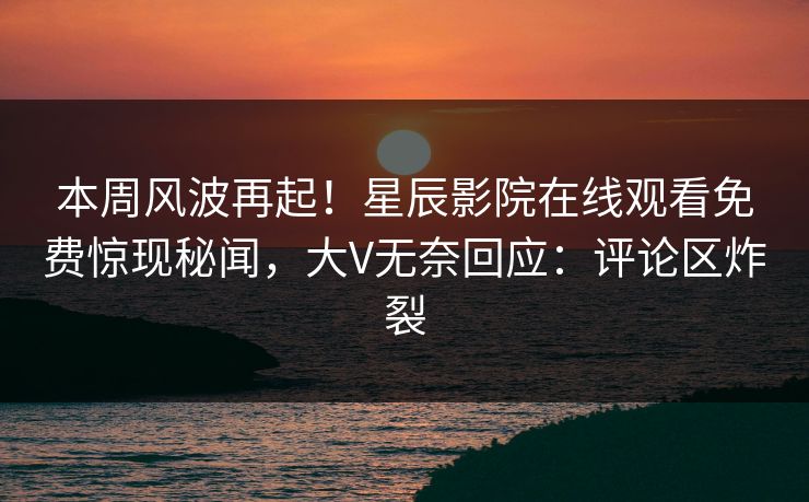 本周风波再起！星辰影院在线观看免费惊现秘闻，大V无奈回应：评论区炸裂