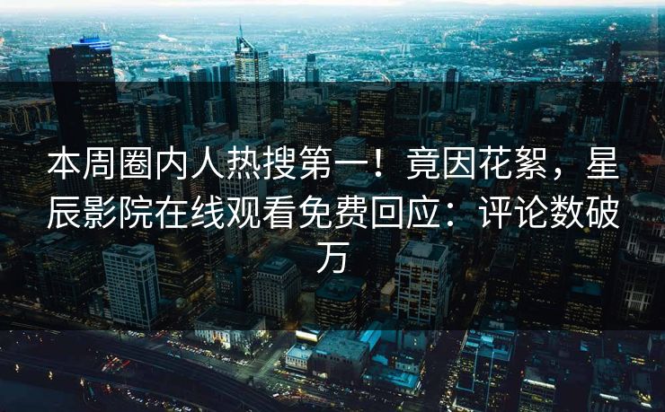 本周圈内人热搜第一！竟因花絮，星辰影院在线观看免费回应：评论数破万