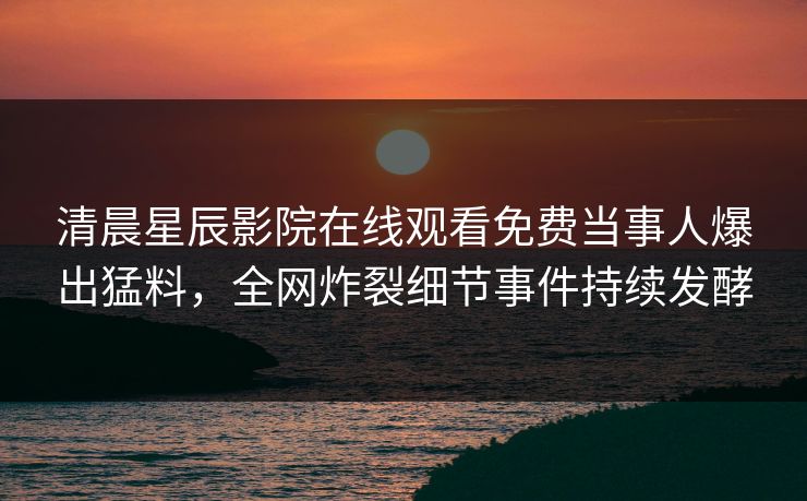清晨星辰影院在线观看免费当事人爆出猛料，全网炸裂细节事件持续发酵