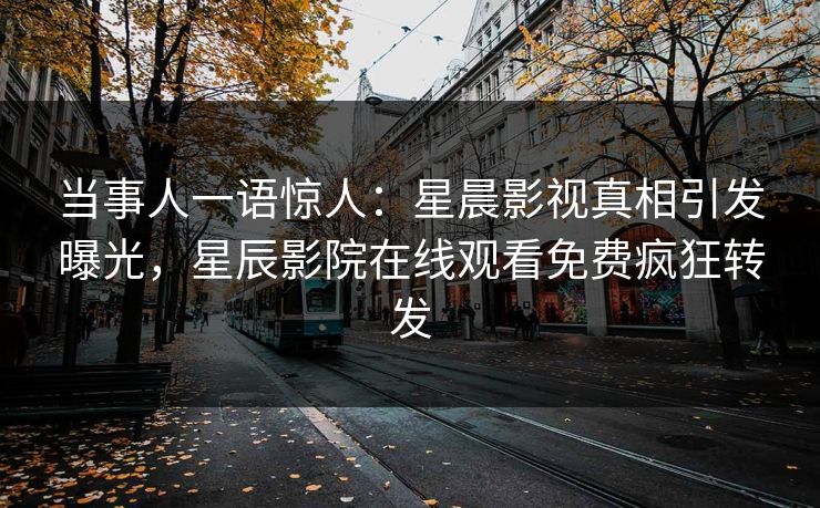 当事人一语惊人：星晨影视真相引发曝光，星辰影院在线观看免费疯狂转发