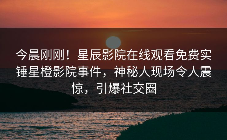 今晨刚刚！星辰影院在线观看免费实锤星橙影院事件，神秘人现场令人震惊，引爆社交圈