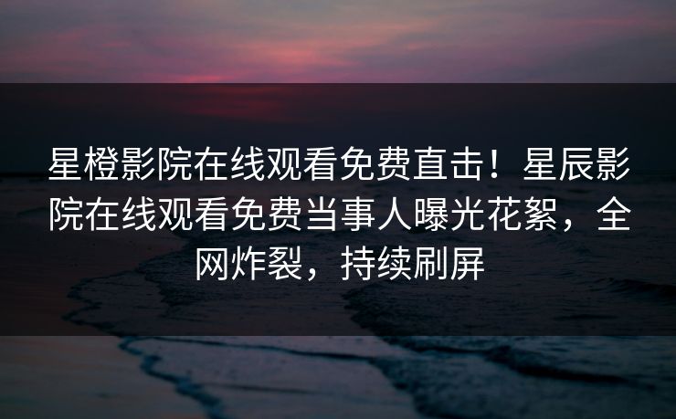 星橙影院在线观看免费直击！星辰影院在线观看免费当事人曝光花絮，全网炸裂，持续刷屏