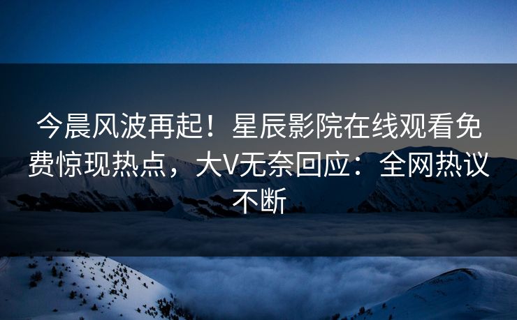 今晨风波再起！星辰影院在线观看免费惊现热点，大V无奈回应：全网热议不断