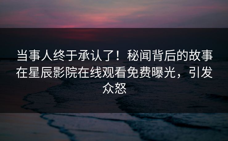 当事人终于承认了！秘闻背后的故事在星辰影院在线观看免费曝光，引发众怒