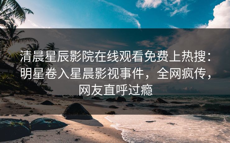 清晨星辰影院在线观看免费上热搜：明星卷入星晨影视事件，全网疯传，网友直呼过瘾