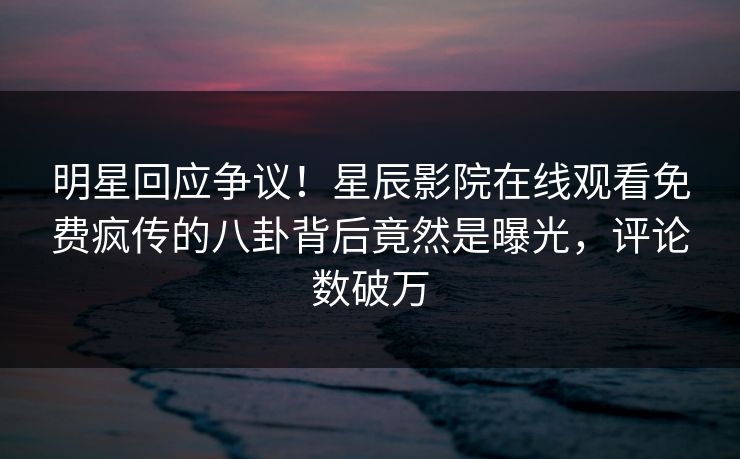 明星回应争议！星辰影院在线观看免费疯传的八卦背后竟然是曝光，评论数破万