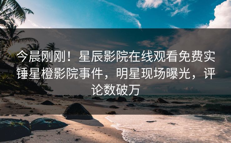 今晨刚刚！星辰影院在线观看免费实锤星橙影院事件，明星现场曝光，评论数破万