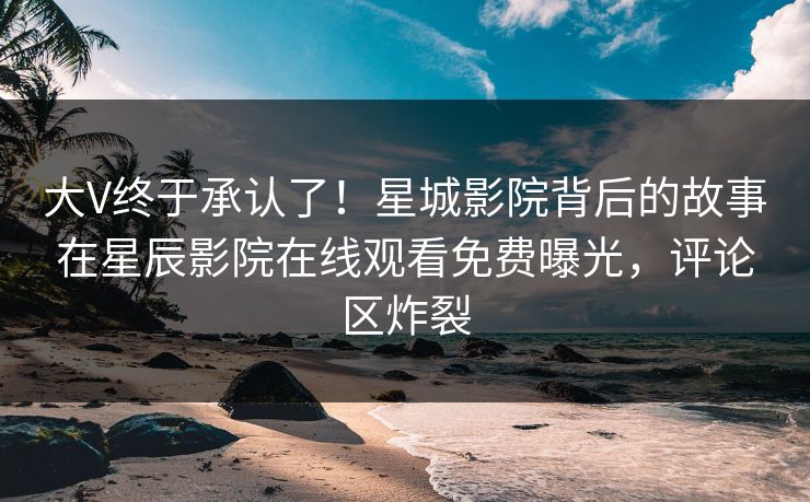 大V终于承认了！星城影院背后的故事在星辰影院在线观看免费曝光，评论区炸裂