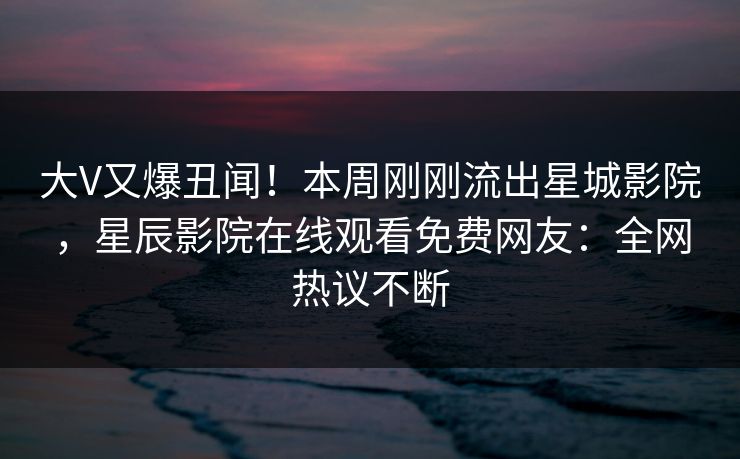 大V又爆丑闻！本周刚刚流出星城影院，星辰影院在线观看免费网友：全网热议不断