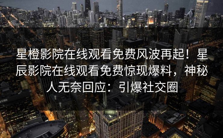 星橙影院在线观看免费风波再起！星辰影院在线观看免费惊现爆料，神秘人无奈回应：引爆社交圈