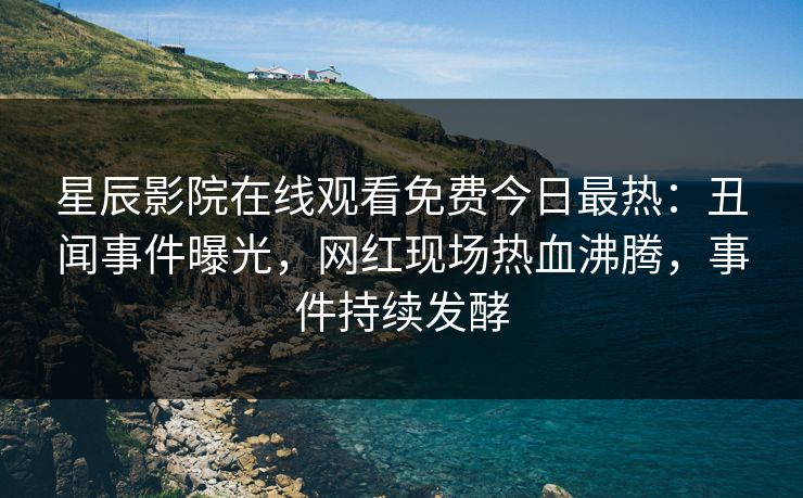 星辰影院在线观看免费今日最热：丑闻事件曝光，网红现场热血沸腾，事件持续发酵