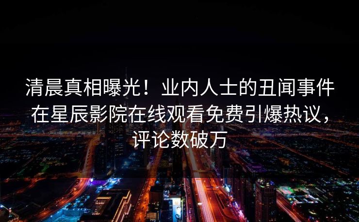 清晨真相曝光！业内人士的丑闻事件在星辰影院在线观看免费引爆热议，评论数破万