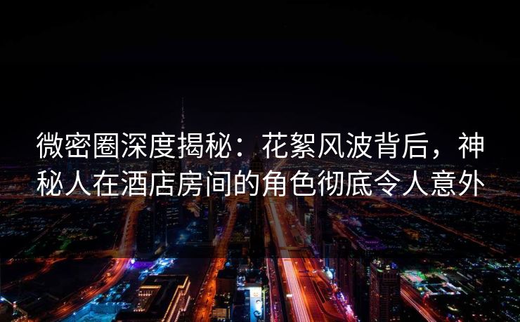 微密圈深度揭秘：花絮风波背后，神秘人在酒店房间的角色彻底令人意外