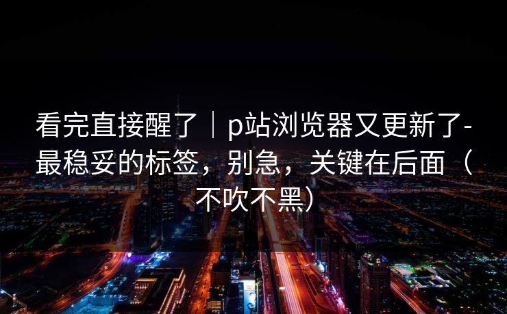 看完直接醒了|p站浏览器又更新了-最稳妥的标签,别急,关键在后面(不吹不黑) 看完直接醒了|p站浏览器又更新了-最稳妥的标签,别急,关键在后面(不吹不黑)