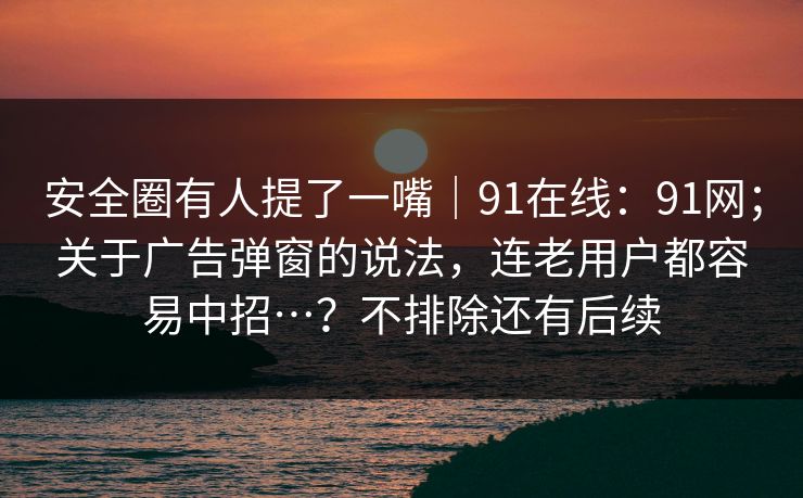 安全圈有人提了一嘴|91在线:91网;关于广告弹窗的说法,连老用户都容易中招…?不排除还有后续 安全圈有人提了一嘴|91在线:91网;关于广告弹窗的说法,连老用户都容易中招…?不排除还有后续