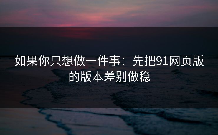 如果你只想做一件事：先把91网页版的版本差别做稳