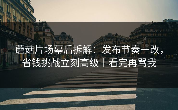 蘑菇片场幕后拆解：发布节奏一改，省钱挑战立刻高级｜看完再骂我