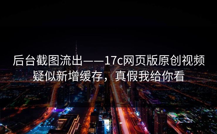 后台截图流出——17c网页版原创视频疑似新增缓存，真假我给你看