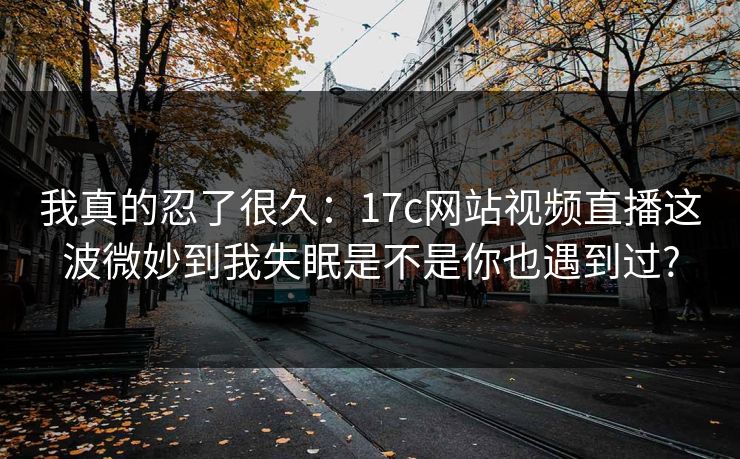 我真的忍了很久：17c网站视频直播这波微妙到我失眠是不是你也遇到过?
