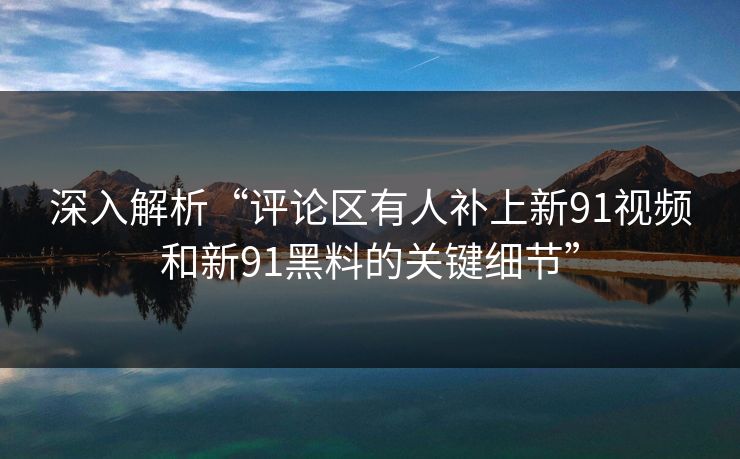 深入解析“评论区有人补上新91视频和新91黑料的关键细节” 深入解析“评论区有人补上新91视频和新91黑料的关键细节”