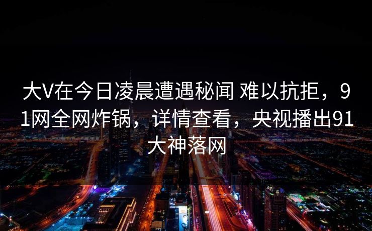 大V在今日凌晨遭遇秘闻 难以抗拒,91网全网炸锅,详情查看,央视播出91大神落网 大V在今日凌晨遭遇秘闻 难以抗拒,91网全网炸锅,详情查看,央视播出91大神落网