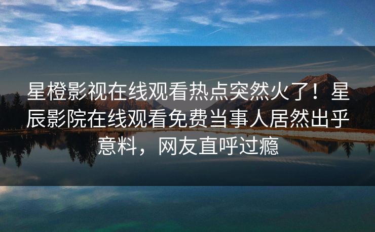 星橙影视在线观看热点突然火了！星辰影院在线观看免费当事人居然出乎意料，网友直呼过瘾