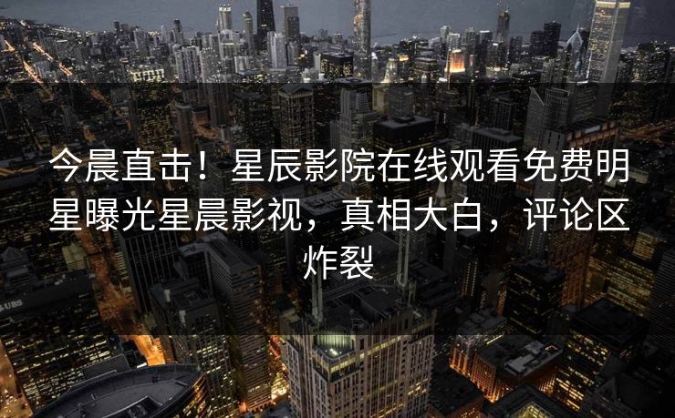 今晨直击！星辰影院在线观看免费明星曝光星晨影视，真相大白，评论区炸裂