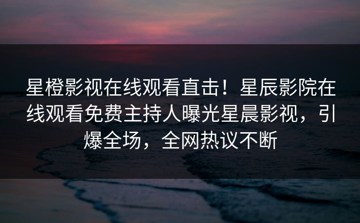 星橙影视在线观看直击！星辰影院在线观看免费主持人曝光星晨影视，引爆全场，全网热议不断