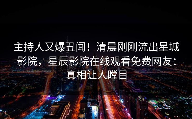 主持人又爆丑闻！清晨刚刚流出星城影院，星辰影院在线观看免费网友：真相让人瞠目
