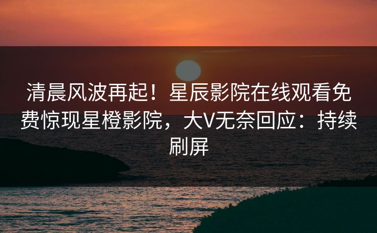 清晨风波再起！星辰影院在线观看免费惊现星橙影院，大V无奈回应：持续刷屏