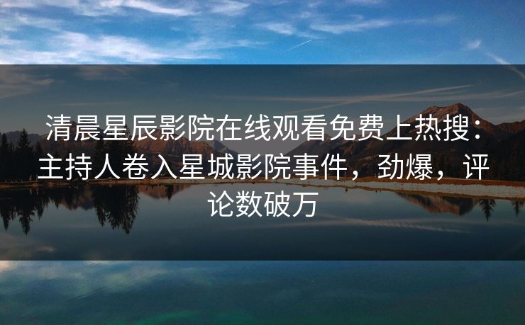 清晨星辰影院在线观看免费上热搜：主持人卷入星城影院事件，劲爆，评论数破万