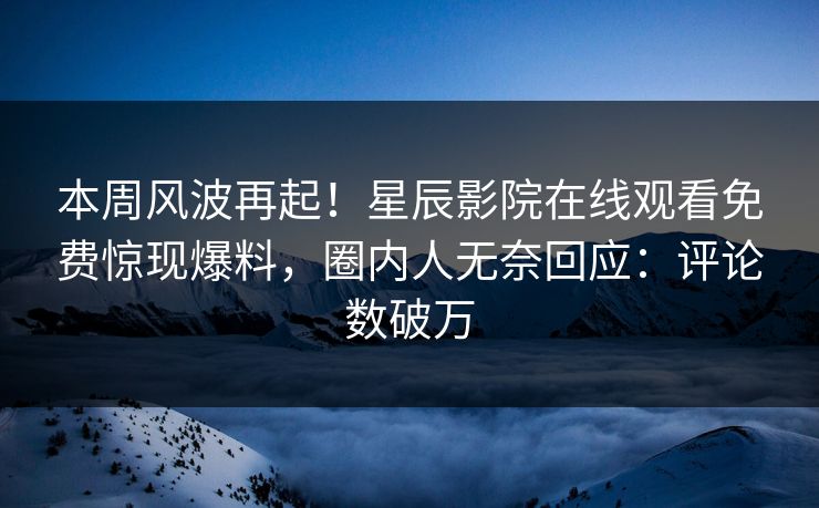 本周风波再起！星辰影院在线观看免费惊现爆料，圈内人无奈回应：评论数破万