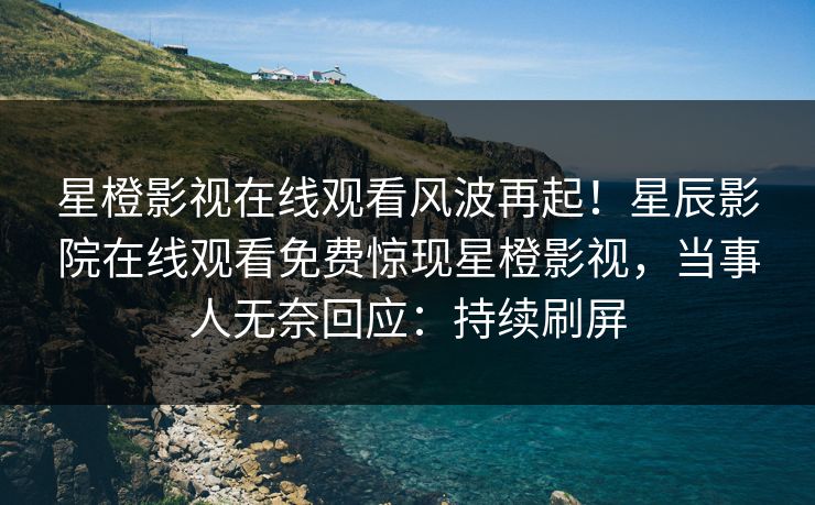 星橙影视在线观看风波再起！星辰影院在线观看免费惊现星橙影视，当事人无奈回应：持续刷屏