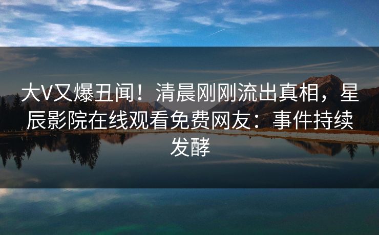 大V又爆丑闻！清晨刚刚流出真相，星辰影院在线观看免费网友：事件持续发酵