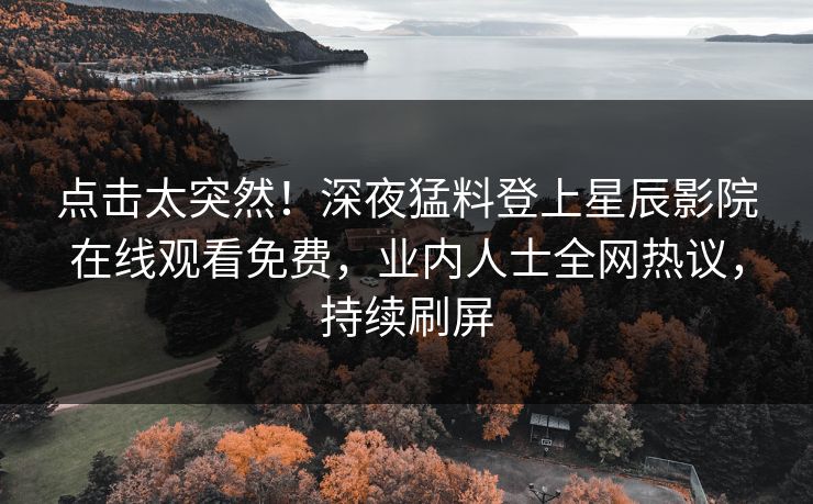 点击太突然！深夜猛料登上星辰影院在线观看免费，业内人士全网热议，持续刷屏
