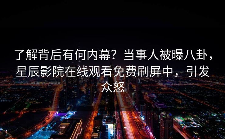 了解背后有何内幕？当事人被曝八卦，星辰影院在线观看免费刷屏中，引发众怒