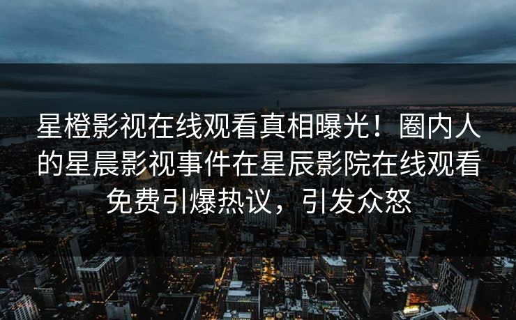 星橙影视在线观看真相曝光！圈内人的星晨影视事件在星辰影院在线观看免费引爆热议，引发众怒