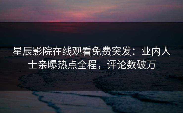 星辰影院在线观看免费突发：业内人士亲曝热点全程，评论数破万