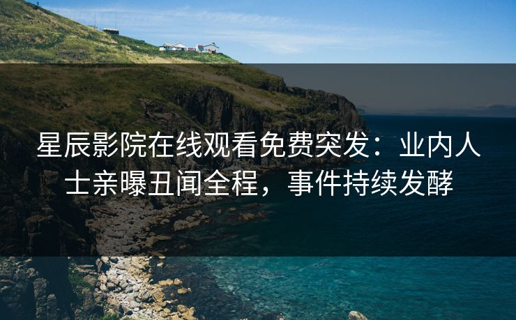 星辰影院在线观看免费突发：业内人士亲曝丑闻全程，事件持续发酵