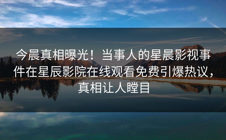 今晨真相曝光！当事人的星晨影视事件在星辰影院在线观看免费引爆热议，真相让人瞠目