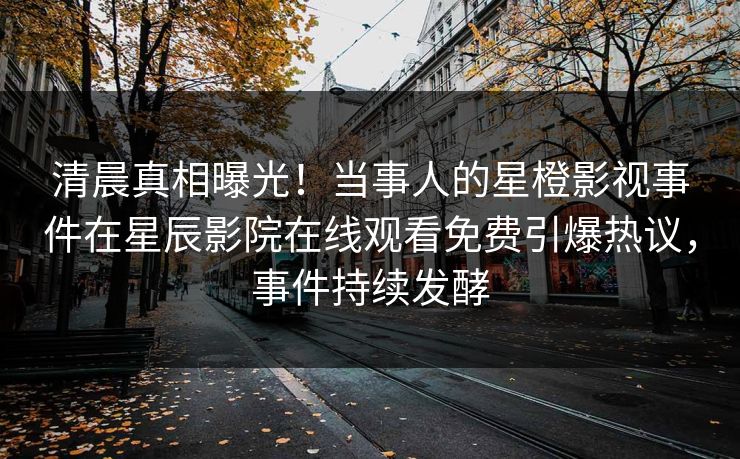 清晨真相曝光！当事人的星橙影视事件在星辰影院在线观看免费引爆热议，事件持续发酵