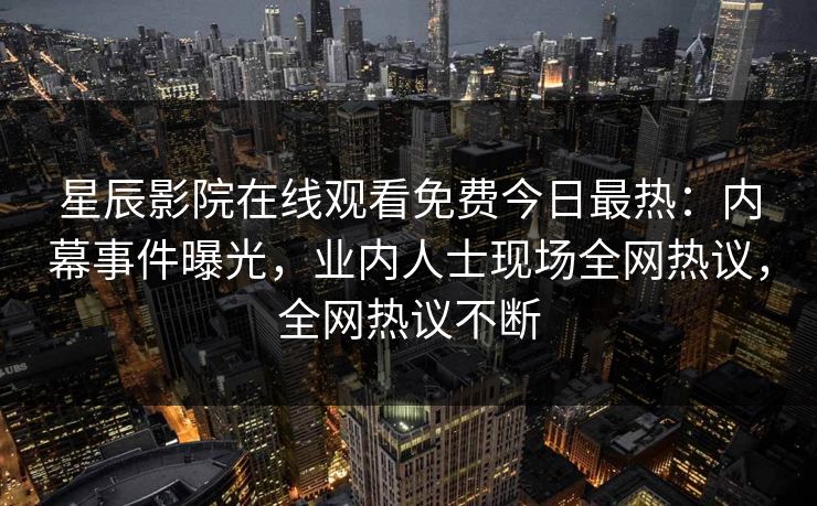 星辰影院在线观看免费今日最热：内幕事件曝光，业内人士现场全网热议，全网热议不断